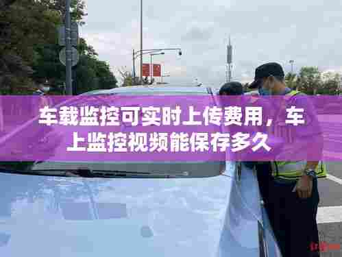 车载监控可实时上传费用,车上监控视频能保存多久