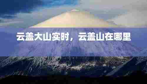 云盖大山实时,云盖山在哪里