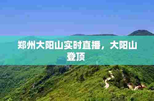 郑州大阳山实时直播,大阳山登顶