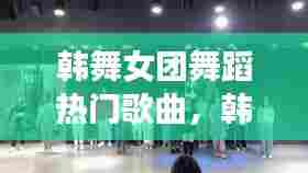 韩舞女团舞蹈热门歌曲,韩舞女团舞蹈热门歌曲视频