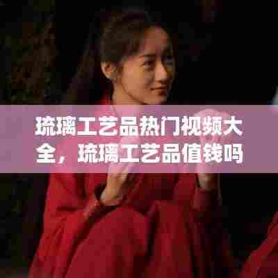 琉璃工艺品热门视频大全,琉璃工艺品值钱吗