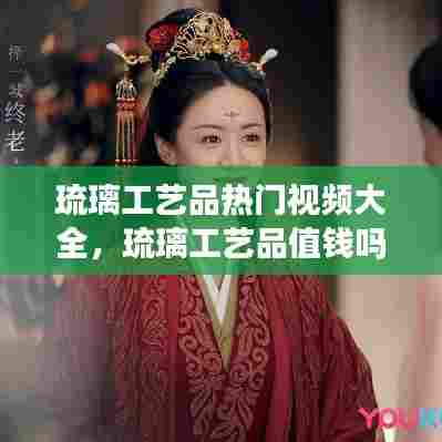 琉璃工艺品热门视频大全,琉璃工艺品值钱吗