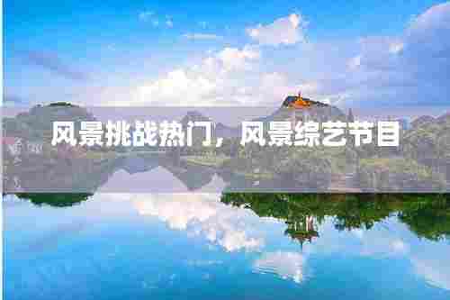 风景挑战热门,风景综艺节目