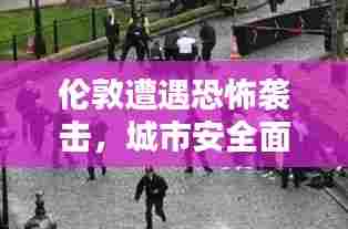 伦敦遭遇恐怖袭击,城市安全面临严峻挑战