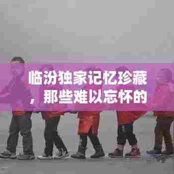 临汾独家记忆珍藏,那些难以忘怀的瞬间