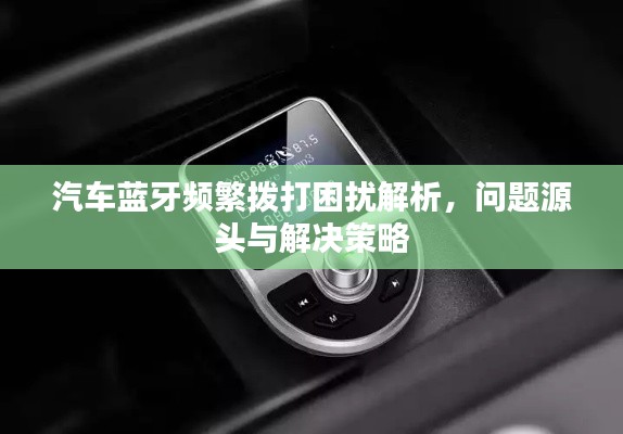 汽车蓝牙频繁拨打困扰解析,问题源头与解决策略