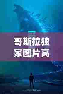 哥斯拉独家图片高清图库,哥斯拉图片大全大图霸气