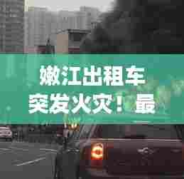 嫩江出租车突发火灾!最新视频曝光事故现场惊人瞬间