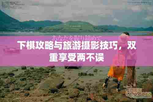 下棋攻略与旅游摄影技巧,双重享受两不误