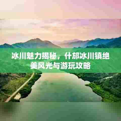 冰川魅力揭秘,什邡冰川镇绝美风光与游玩攻略