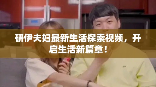 研伊夫妇最新生活探索视频，开启生活新篇章！