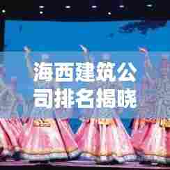 海西建筑公司排名揭晓,最新榜单,权威评选!