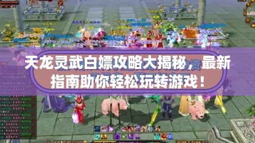 天龙灵武白嫖攻略大揭秘,最新指南助你轻松玩转游戏!