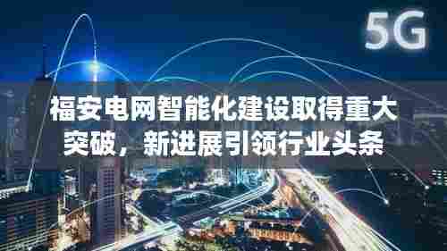 福安电网智能化建设取得重大突破,新进展引领行业头条