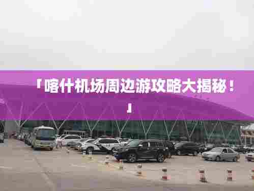 「喀什机场周边游攻略大揭秘!」