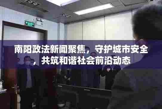 南阳政法新闻聚焦,守护城市安全,共筑和谐社会前沿动态