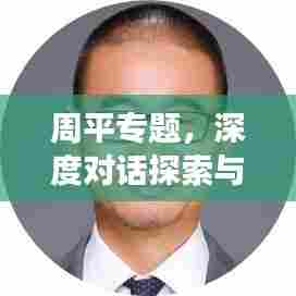 周平专题,深度对话探索与实践之旅