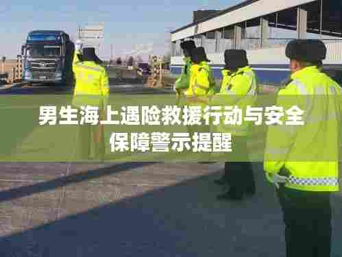 男生海上遇险救援行动与安全保障警示提醒