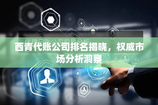西青代账公司排名揭晓,权威市场分析洞察
