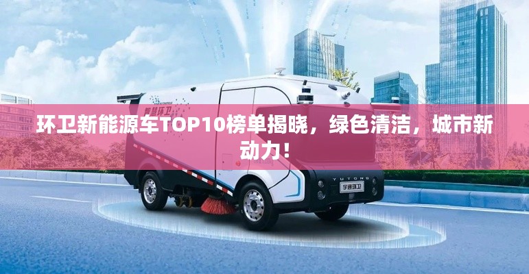 环卫新能源车TOP10榜单揭晓,绿色清洁,城市新动力!