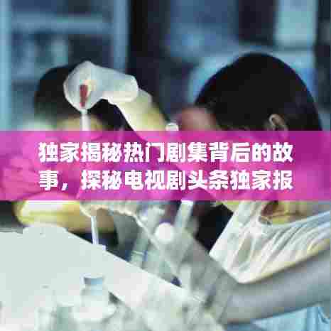 独家揭秘热门剧集背后的故事,探秘电视剧头条独家报道