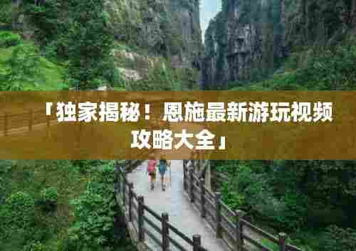 「独家揭秘！恩施最新游玩视频攻略大全」