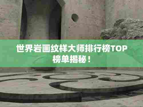 世界岩画纹样大师排行榜TOP榜单揭秘!