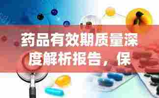 药品有效期质量深度解析报告，保障药品安全与有效性的关键要素