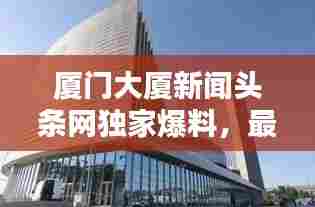 厦门大厦新闻头条网独家爆料,最新消息汇总