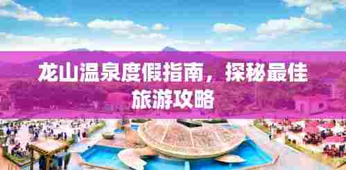 龙山温泉度假指南，探秘最佳旅游攻略