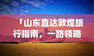 「山东直达敦煌旅行指南,一路领略壮美风光」