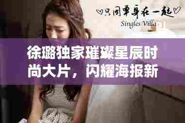 徐璐独家璀璨星辰时尚大片,闪耀海报新风尚的魅力演绎